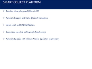 SMART COLLECT PLATFORM
➢ Seamless Integration capabilities via API
➢ Automated reports and Status Check of transactions
➢ Instant email and SMS Notifications
➢ Customized reporting as Corporate Requirements
➢ Automated process with minimum Manual Operation requirements
 