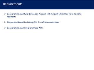 Requirements
➢ Corporate Should fund Safexpay Account with Amount which they have to make
Payments
➢ Corporate Should be having SSL for API communications
➢ Corporate Should integrate these API’s
 
