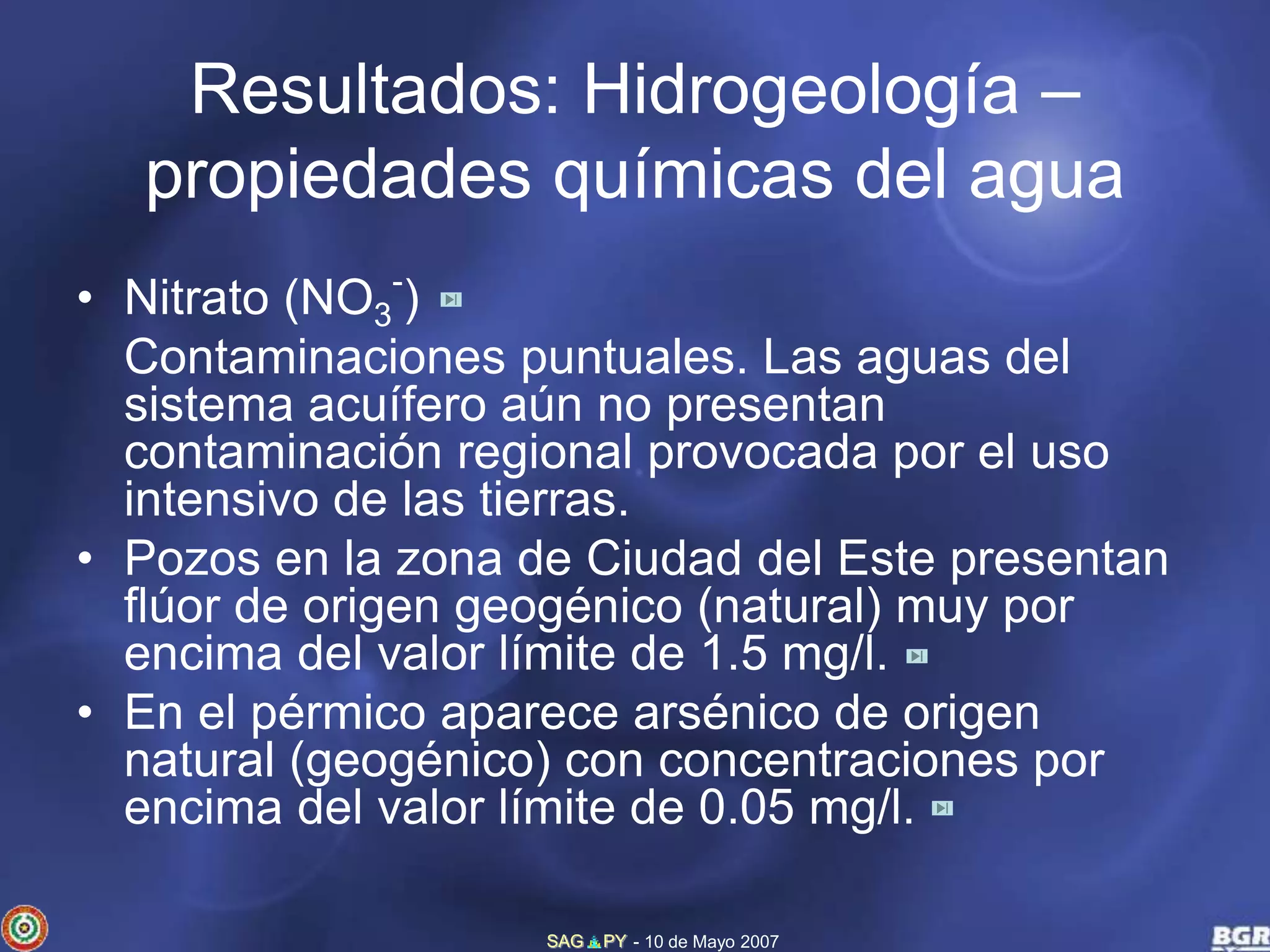 Resultados: Hidrogeología – 
propiedades químicas del agua 
SAG PY - 10 de Mayo 2007 
• Nitrato (NO3 
-) 
Contaminaciones puntuales. Las aguas del 
sistema acuífero aún no presentan 
contaminación regional provocada por el uso 
intensivo de las tierras. 
• Pozos en la zona de Ciudad del Este presentan 
flúor de origen geogénico (natural) muy por 
encima del valor límite de 1.5 mg/l. 
• En el pérmico aparece arsénico de origen 
natural (geogénico) con concentraciones por 
encima del valor límite de 0.05 mg/l. 
 