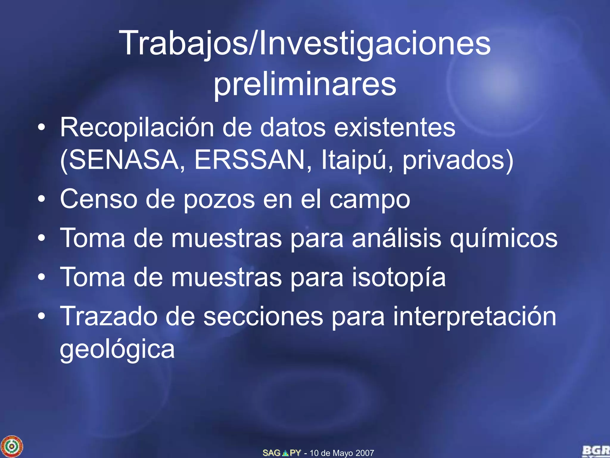 Trabajos/Investigaciones 
preliminares 
• Recopilación de datos existentes 
(SENASA, ERSSAN, Itaipú, privados) 
• Censo de pozos en el campo 
• Toma de muestras para análisis químicos 
• Toma de muestras para isotopía 
• Trazado de secciones para interpretación 
geológica 
SAG PY - 10 de Mayo 2007 
 