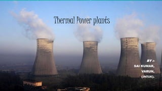 Thermal Power plants 
BY :- 
SAI KUMAR, 
VARUN, 
(JNTUK). 
 