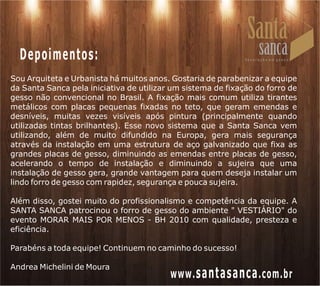 Depoimentos:
Sou Arquiteta e Urbanista há muitos anos. Gostaria de parabenizar a equipe
da Santa Sanca pela iniciativa de utilizar um sistema de fixação do forro de
gesso não convencional no Brasil. A fixação mais comum utiliza tirantes
metálicos com placas pequenas fixadas no teto, que geram emendas e
desníveis, muitas vezes visíveis após pintura (principalmente quando
utilizadas tintas brilhantes). Esse novo sistema que a Santa Sanca vem
utilizando, além de muito difundido na Europa, gera mais segurança
através da instalação em uma estrutura de aço galvanizado que fixa as
grandes placas de gesso, diminuindo as emendas entre placas de gesso,
acelerando o tempo de instalação e diminuindo a sujeira que uma
instalação de gesso gera, grande vantagem para quem deseja instalar um
lindo forro de gesso com rapidez, segurança e pouca sujeira.

Além disso, gostei muito do profissionalismo e competência da equipe. A
SANTA SANCA patrocinou o forro de gesso do ambiente " VESTIÁRIO" do
evento MORAR MAIS POR MENOS - BH 2010 com qualidade, presteza e
eficiência.

Parabéns a toda equipe! Continuem no caminho do sucesso!

Andrea Michelini de Moura
                                          www. santasanca .com.br
 