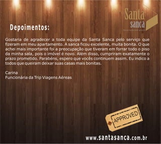 Depoimentos:
Gostaria de agradecer a toda equipe da Santa Sanca pelo serviço que
fizeram em meu apartamento. A sanca ficou excelente, muita bonita. O que
achei mais importante foi a preocupação que tiveram em forrar todo o piso
da minha sala, pois o imóvel é novo. Além disso, cumpriram exatamente o
prazo prometido. Parabéns, espero que vocês continuem assim. Eu indico a
todos que queiram deixar suas casas mais bonitas.

Carina
Funcionária da Trip Viagens Aéreas




                                        www. santasanca .com.br
 