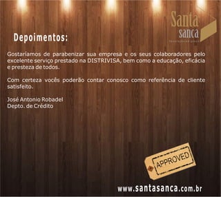 Depoimentos:
Gostaríamos de parabenizar sua empresa e os seus colaboradores pelo
excelente serviço prestado na DISTRIVISA, bem como a educação, eficácia
e presteza de todos.

Com certeza vocês poderão contar conosco como referência de cliente
satisfeito.

José Antonio Robadel
Depto. de Crédito




                                       www. santasanca .com.br
 