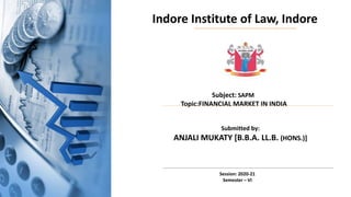 Indore Institute of Law, Indore
Subject: SAPM
Topic:FINANCIAL MARKET IN INDIA
Submitted by:
ANJALI MUKATY [B.B.A. LL.B. (HONS.)]
Session: 2020-21
Semester – VI
 