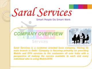 Saral Services     Smart People Do Smart Work




COMPANY OVERVIEW

Saral Services is a customer oriented base company, Having its
main branch in Delhi. Company is focusing primarily on providing
Mobile and DTH services to the customers all over India with a
perspective of making the service available to each and every
individual who is using Mobile/DTH.
 