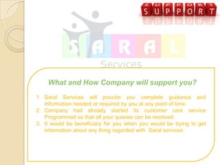 What and How Company will support you?
1. Saral Services will provide you complete guidance and
   information needed or required by you at any point of time.
2. Company had already started its customer care service
   Programmed so that all your queries can be resolved.
3. It would be beneficiary for you when you would be trying to get
   information about any thing regarded with Saral services.
 