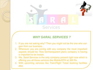 WHY SARAL SERVICES ?
1. If you are not asking why? Then you might not be the one who can
   gain from our business..
2. Whenever you are joining with any company the most important
   aspects should be: How fair/transparent plans company is having
   is important to be known.
3. We, Saral Services is the only company present right now which is
   offering you all these services like Mobile/DTH at 300 Rs.
4. With upcoming services like Train/Flight Ticket booking facilities
   also.
 