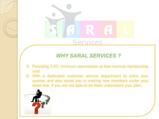 WHY SARAL SERVICES ?
5. Providing 2.5% minimum commission at that nominal membership
   cost.
6. With a dedicated customer service department to solve your
   queries and also assist you in making new members under your
   down line ,if you are not able to let them understand your plan.
 