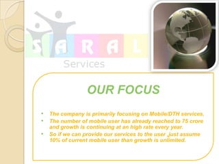 OUR FOCUS
? The company is primarily focusing on Mobile/DTH services.
? The number of mobile user has already reached to 75 crore
    and growth is continuing at an high rate every year.
?   So if we can provide our services to the user ,just assume
    10% of current mobile user than growth is unlimited.
 