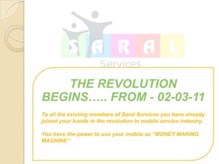 THE REVOLUTION
BEGINS.. FROM - 02-03-11
To all the existing members of Saral Services you have already
joined your hands in the revolution in mobile service industry.

You have the power to use your mobile as MONEY MAKING
MACHINE
 