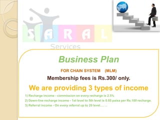 Business Plan
                        FOR CHAIN SYSTEM               (MLM)
               Membership fees is Rs.300/ only.
  We are providing 3 types of income
1) Recharge income - commission on every recharge is 2.5%
2) Down-line recharge income - 1st level to 5th level is 0.05 paisa per Rs.100 recharge.
3) Referral income - On every referral up to 20 level.
 