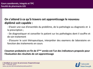 Cours coordonnés, integrés et TPC
Faculté de pharmacie-USJ




   On s'attend à ce qu'à travers cet apprentissage le nouveau
   diplômé soit capable :
      - D’avoir une vue d’ensemble du problème, de la pathologie au diagnostic et à
      la prescription ;
      - De diagnostiquer et conseiller le patient sur les pathologies dont il souffre et
      de son traitement
      - D’assurer le suivi thérapeutique, interpréter des examens de laboratoire en
      fonction des traitements en cours

   L’examen probatoire en fin de 5ème année est l’un des indicateurs proposés pour
   l’évaluation des résultats de cet apprentissage
 