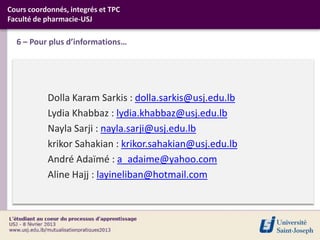 Cours coordonnés, integrés et TPC
Faculté de pharmacie-USJ

  6 – Pour plus d’informations…




           Dolla Karam Sarkis : dolla.sarkis@usj.edu.lb
           Lydia Khabbaz : lydia.khabbaz@usj.edu.lb
           Nayla Sarji : nayla.sarji@usj.edu.lb
           krikor Sahakian : krikor.sahakian@usj.edu.lb
           André Adaïmé : a_adaime@yahoo.com
           Aline Hajj : layineliban@hotmail.com
 