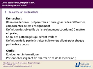 Cours coordonnés, integrés et TPC
Faculté de pharmacie-USJ

  3 – Démarches et outils utilisés

    Démarches :
    Réunions de travail préparatoires : enseignants des différentes
    composantes de cet enseignement
    Définition des objectifs de l’enseignement coordonné à mettre
    en place ;
    Choix des pathologies qui seront traitées ;
    Définition de la partie à traiter et le temps alloué pour chaque
    partie de ce cours;

    Outils :
    Equipement informatique
    Personnel enseignant de pharmacie et de la médecine ;
 