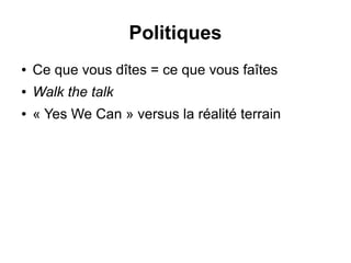 Politiques 
● Ce que vous dîtes = ce que vous faîtes 
● Walk the talk 
● « Yes We Can » versus la réalité terrain 
 