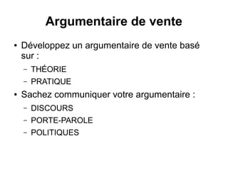 Argumentaire de vente 
● Développez un argumentaire de vente basé 
sur : 
– THÉORIE 
– PRATIQUE 
● Sachez communiquer votre argumentaire : 
– DISCOURS 
– PORTE-PAROLE 
– POLITIQUES 
 