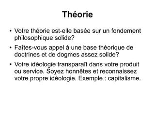 Théorie 
● Votre théorie est-elle basée sur un fondement 
philosophique solide? 
● Faîtes-vous appel à une base théorique de 
doctrines et de dogmes assez solide? 
● Votre idéologie transparaît dans votre produit 
ou service. Soyez honnêtes et reconnaissez 
votre propre idéologie. Exemple : capitalisme. 
 