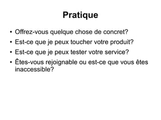 Pratique 
● Offrez-vous quelque chose de concret? 
● Est-ce que je peux toucher votre produit? 
● Est-ce que je peux tester votre service? 
● Êtes-vous rejoignable ou est-ce que vous êtes 
inaccessible? 
 