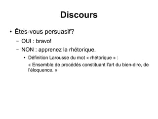 Discours 
● Êtes-vous persuasif? 
– OUI : bravo! 
– NON : apprenez la rhétorique. 
● Définition Larousse du mot « rhétorique » : 
« Ensemble de procédés constituant l'art du bien-dire, de 
l'éloquence. » 
 