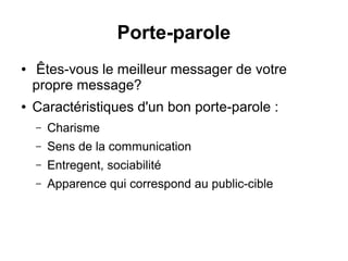 Porte-parole 
● Êtes-vous le meilleur messager de votre propre 
message? 
● Caractéristiques d'un bon porte-parole : 
– Charisme 
– Sens de la communication 
– Entregent, sociabilité 
– Apparence qui correspond au public-cible 
 