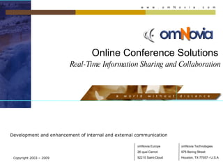 Online Conference Solutions     Real-Time Information Sharing and Collaboration Development and enhancement of internal and external communication Copyright 2003 – 2009 omNovia Europe 26 quai Carnot 92210 Saint-Cloud omNovia Technologies 675 Bering Street Houston, TX 77057 - U.S.A w  w  w  .  o  m  N  o  v  i  a  .  c  o  m 