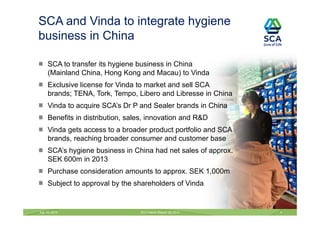SCA to transfer its hygiene business in China
(Mainland China, Hong Kong and Macau) to Vinda
Exclusive license for Vinda to market and sell SCA
brands; TENA, Tork, Tempo, Libero and Libresse in China
Vinda to acquire SCA’s Dr P and Sealer brands in China
Benefits in distribution, sales, innovation and R&D
Vinda gets access to a broader product portfolio and SCA
brands, reaching broader consumer and customer base
SCA’s hygiene business in China had net sales of approx.
SEK 600m in 2013
Purchase consideration amounts to approx. SEK 1,000m
Subject to approval by the shareholders of Vinda
July 18, 2014 SCA Interim Report Q2 2014 4
SCA and Vinda to integrate hygiene
business in China
 