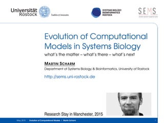 SYSTEMS BIOLOGY
BIOINFORMATICS
ROSTOCK
S E Ssimulation experiment management system
Evolution of Computational
Models in Systems Biology
what’s the matter – what’s there – what’s next
MARTIN SCHARM
Department of Systems Biology & Bioinformatics, University of Rostock
http://sems.uni-rostock.de
Research Stay in Manchester, 2015
May, 2015 Evolution of Computational Models | Martin Scharm 1
 