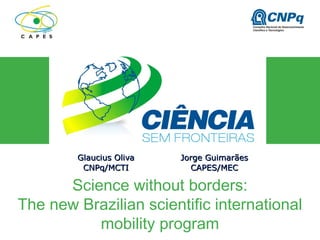 Science without borders:
The new Brazilian scientific international
mobility program
Glaucius OlivaGlaucius Oliva
CNPq/MCTICNPq/MCTI
Jorge GuimarãesJorge Guimarães
CAPES/MECCAPES/MEC
 