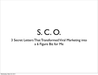 S. C. O.
                 3 Secret Letters That Transformed Viral Marketing into
                                  a 6 Figure Biz for Me




Wednesday, March 23, 2011
 