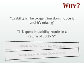 Why?
“Usability is like oxygen.You don’t notice it
until it’s missing”
Usability and the bottom line [Donahue]
“1 $ spent in usability results in a
return of 30.25 $“
Usability is good business [Donahue et al.]
 