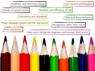 Visibility of system status
User control and freedom
Match between system and the real world
Consistency and standards
Error prevention
Recognition rather than recall
Flexibility and efﬁciency of use
Aesthetic and minimalist design
Help users recognize, diagnose, and recover from errors
Help and documentation
 