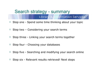 Search strategy - summary Step one - Spend some time thinking about your topic Step two – Considering your search terms Step three - Linking your search terms together  Step four - Choosing your databases Step five - Searching and modifying your search online Step six - Relevant results retrieved! Next steps  