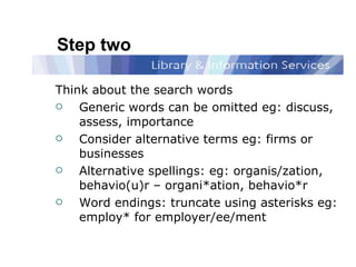 Step two Think about the search words Generic words can be omitted eg: discuss, assess, importance Consider alternative terms eg: firms or businesses Alternative spellings: eg: organis/zation, behavio(u)r – organi*ation, behavio*r Word endings: truncate   using asterisks eg: employ* for employer/ee/ment 
