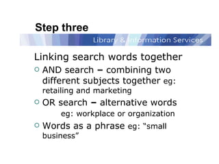 Step three Linking search words together AND search  –  combining two different subjects together  eg:  retailing and marketing OR search  –  alternative words  eg: workplace or organization Words as a phrase   eg: “small business” 