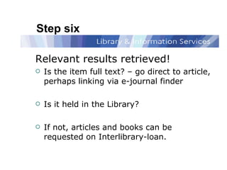 Step six Relevant results retrieved! Is the item full text? – go direct to article, perhaps linking via e-journal finder Is it held in the Library?  If not, articles and books can be requested on Interlibrary-loan.  