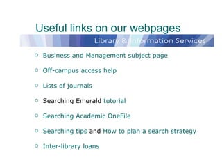 Useful links on our webpages Business and Management subject page Off-campus access help Lists of journals Searching Emerald  tutorial Searching Academic OneFile Searching tips  and  How to plan a search strategy Inter-library loans 