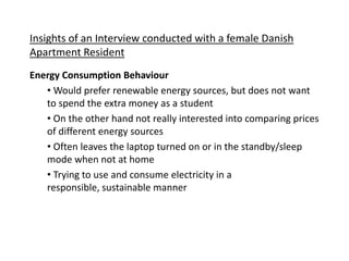 Insights of an Interview conducted with a female Danish
Apartment Resident
Energy Consumption Behaviour
• Would prefer renewable energy sources, but does not want
to spend the extra money as a student
• On the other hand not really interested into comparing prices
of different energy sources
• Often leaves the laptop turned on or in the standby/sleep
mode when not at home
• Trying to use and consume electricity in a
responsible, sustainable manner
 