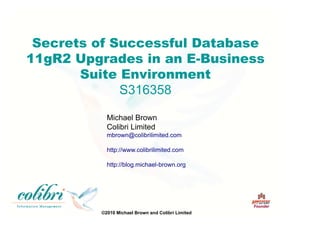 ©2010 Michael Brown and Colibri Limited
Founder
Secrets of Successful Database
11gR2 Upgrades in an E-Business
Suite Environment
S316358
Michael Brown
Colibri Limited
mbrown@colibrilimited.com
http://www.colibrilimited.com
http://blog.michael-brown.org
 