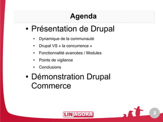 Agenda
●   Présentation de Drupal
    ●   Dynamique de la communauté
    ●   Drupal VS « la concurrence »
    ●   Fonctionnalité avancées / Modules
    ●   Points de vigilance
    ●   Conclusions

●   Démonstration Drupal
    Commerce


                                            2
 