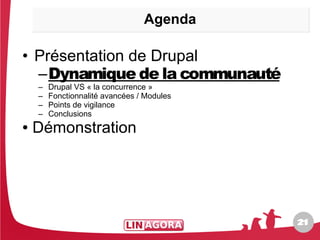 Agenda

• Présentation de Drupal
  –Dynamique de la communauté
    –   Drupal VS « la concurrence »
    –   Fonctionnalité avancées / Modules
    –   Points de vigilance
    –   Conclusions
●   Démonstration




                                            21
                                            21
 