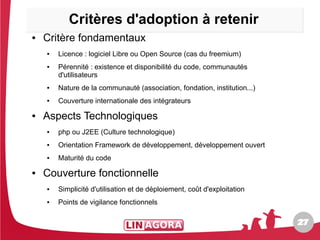Critères d'adoption à retenir
●   Critère fondamentaux
    ●   Licence : logiciel Libre ou Open Source (cas du freemium)
    ●   Pérennité : existence et disponibilité du code, communautés
        d'utilisateurs
    ●   Nature de la communauté (association, fondation, institution...)
    ●   Couverture internationale des intégrateurs
●   Aspects Technologiques
    ●   php ou J2EE (Culture technologique)
    ●   Orientation Framework de développement, développement ouvert
    ●   Maturité du code
●   Couverture fonctionnelle
    ●   Simplicité d'utilisation et de déploiement, coût d'exploitation
    ●   Points de vigilance fonctionnels

                                                                           27
                                                                           27
 