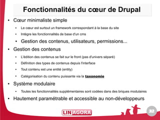 Fonctionnalités du cœur de Drupal
●   Cœur minimaliste simple
    ●   Le cœur est surtout un framework correspondant à la base du site
    ●   Intègre les fonctionnalités de base d'un cms
    ●   Gestion des contenus, utilisateurs, permissions...
●   Gestion des contenus
    ●   L'édition des contenus se fait sur le front (pas d'univers séparé)
    ●   Définition des types de contenus depuis l'interface
    ●   Tout contenu est une entité (entity)
    ●
        Catégorisation du contenu puissante via la taxonomie

●   Système modulaire
    ●   Toutes les fonctionnalités supplémentaires sont codées dans des briques modulaires
●   Hautement paramétrable et accessible au non-développeurs

                                                                                             32
                                                                                             32
 