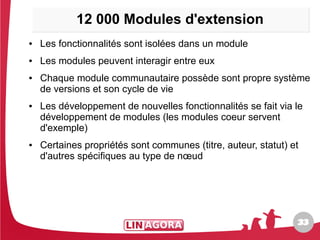 12 000 Modules d'extension
●   Les fonctionnalités sont isolées dans un module
●   Les modules peuvent interagir entre eux
●   Chaque module communautaire possède sont propre système
    de versions et son cycle de vie
●   Les développement de nouvelles fonctionnalités se fait via le
    développement de modules (les modules coeur servent
    d'exemple)
●   Certaines propriétés sont communes (titre, auteur, statut) et
    d'autres spécifiques au type de nœud




                                                                33
                                                                33
 