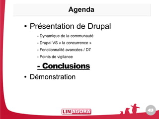 Agenda

●   Présentation de Drupal
      - Dynamique de la communauté
      - Drupal VS « la concurrence »
      - Fonctionnalité avancées / D7
      - Points de vigilance

      - Conclusions
●   Démonstration



                                       43
                                       43
 