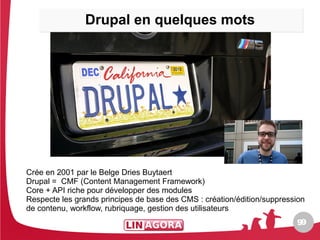 Drupal en quelques mots




Crée en 2001 par le Belge Dries Buytaert
Drupal = CMF (Content Management Framework)
Core + API riche pour développer des modules
Respecte les grands principes de base des CMS : création/édition/suppression
de contenu, workflow, rubriquage, gestion des utilisateurs
                                                                         99
 