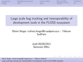 Introduction          Interlinking bug reports         Current eﬀorts          More on OSLC   Conclusion




               Large scale bug tracking and interoperability of
                 development tools in the FLOSS ecosystem

                Olivier Berger <olivier.berger@it-sudparis.eu> - Télécom
                                         SudParis


                                            Jeudi 09/06/2011
                                             Séminaire IRILL



Olivier Berger <olivier.berger@it-sudparis.eu> - Télécom SudParis
Large scale bug tracking and interoperability of development tools in the FLOSS ecosystem
 