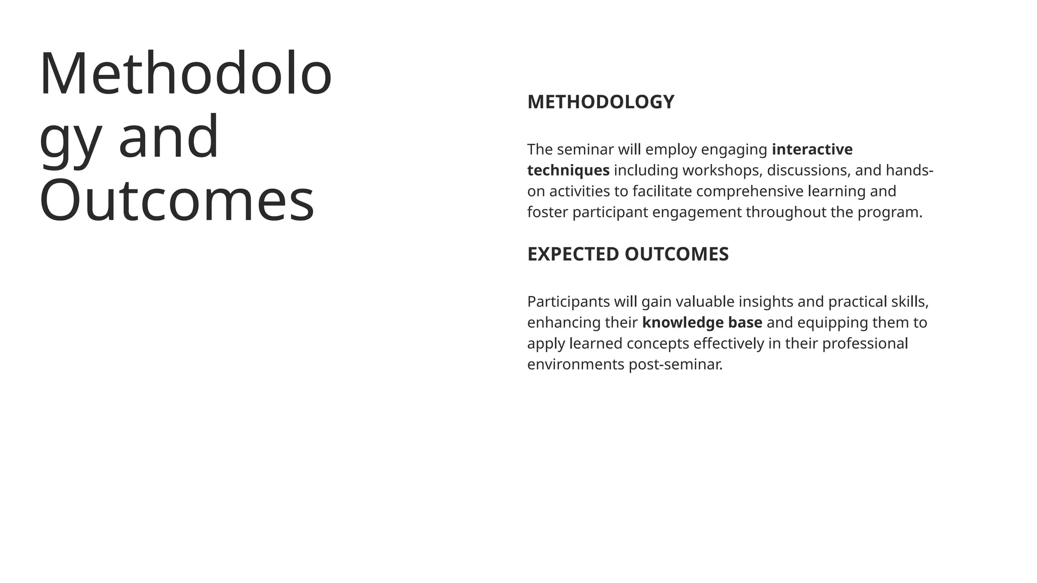 Methodolo
gy and
Outcomes
The seminar will employ engaging interactive
techniques including workshops, discussions, and hands-
on activities to facilitate comprehensive learning and
foster participant engagement throughout the program.
METHODOLOGY
Participants will gain valuable insights and practical skills,
enhancing their knowledge base and equipping them to
apply learned concepts effectively in their professional
environments post-seminar.
EXPECTED OUTCOMES
 