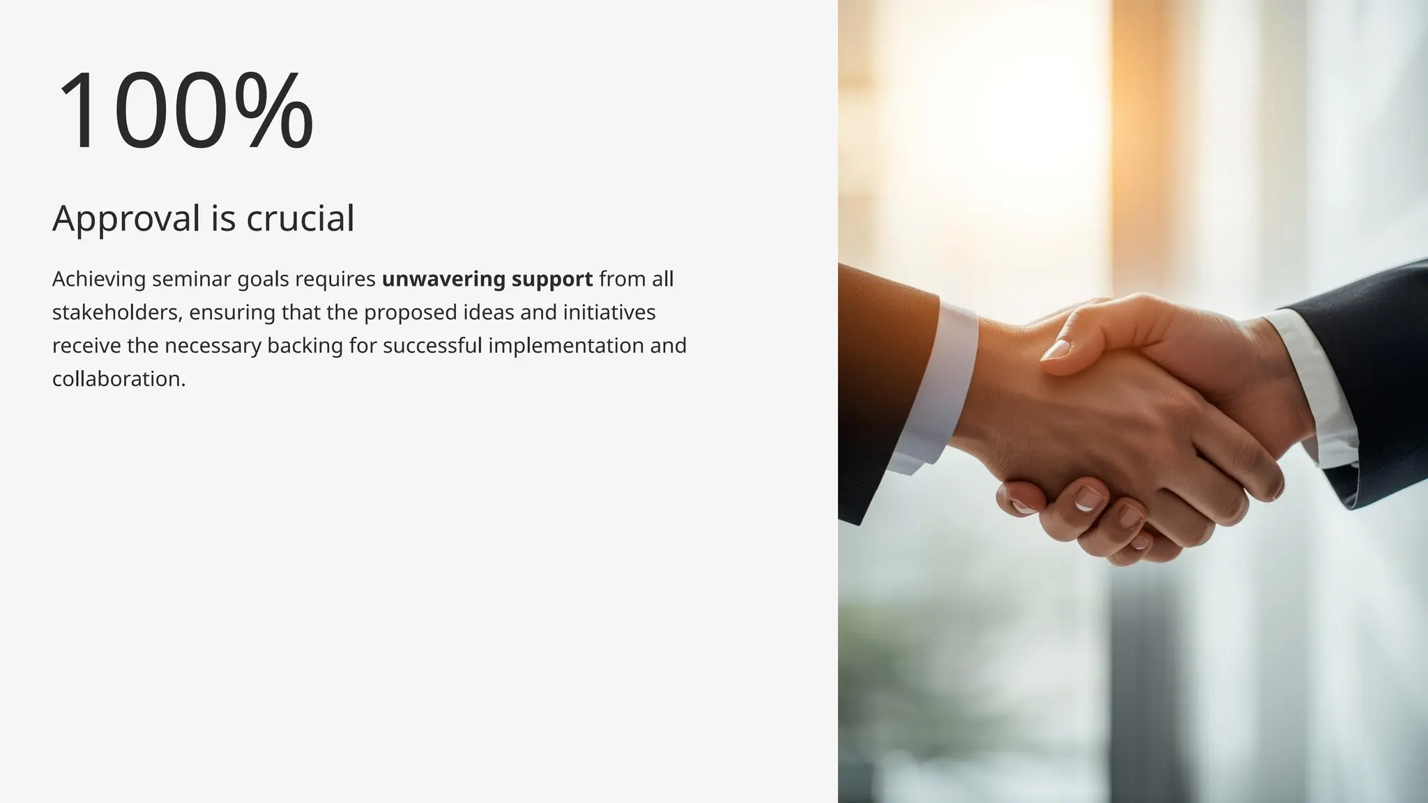 Approval is crucial
Achieving seminar goals requires unwavering support from all
stakeholders, ensuring that the proposed ideas and initiatives
receive the necessary backing for successful implementation and
collaboration.
100%
 