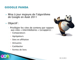    Mise à jour majeure de l’algorithme
    de Google en Août 2011

   Objectif :
    ◦ Privilégier les sites de contenu par rapport
       aux sites « intermédiaires » (scrappers) :
       Comparateurs
       Agrégateurs
       Sites en affiliation
       Annuaires
       Cashbacker
       Fermes de liens



                                                     05/12/2012
 